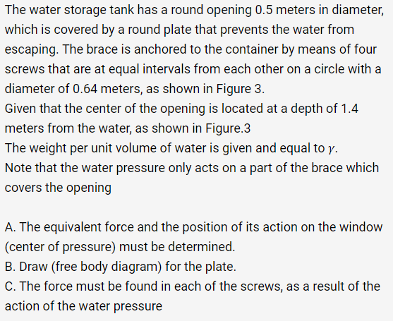 The water storage tank has a round opening 0.5 meters in diameter,
which is covered by a round plate that prevents the water from
escaping. The brace is anchored to the container by means of four
screws that are at equal intervals from each other on a circle with a
diameter of 0.64 meters, as shown in Figure 3.
Given that the center of the opening is located at a depth of 1.4
meters from the water, as shown in Figure.3
The weight per unit volume of water is given and equal to y.
Note that the water pressure only acts on a part of the brace which
covers the opening
A. The equivalent force and the position of its action on the window
(center of pressure) must be determined.
B. Draw (free body diagram) for the plate.
C. The force must be found in each of the screws, as a result of the
action of the water pressure