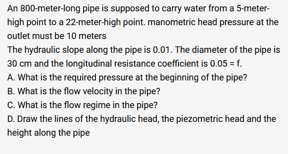 An 800-meter-long pipe is supposed to carry water from a 5-meter-
high point to a 22-meter-high point. manometric head pressure at the
outlet must be 10 meters
The hydraulic slope along the pipe is 0.01. The diameter of the pipe is
30 cm and the longitudinal resistance coefficient is 0.05 = f.
A. What is the required pressure at the beginning of the pipe?
B. What is the flow velocity in the pipe?
C. What is the flow regime in the pipe?
D. Draw the lines of the hydraulic head, the piezometric head and the
height along the pipe
