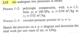 2.15 Air undergoes two processes in series!
Process 1-2: polytropic compression, with n = 1.3,
from pi= 100 kPa. v₁ = 0.04 m³/kg to
1/2 = 0.02 m³/kg
Process 2-3: constant-pressure process to 3 = V₁
Sketch the processes on a p-v diagram and determine the
total work per unit mass of air, in kJ/kg.