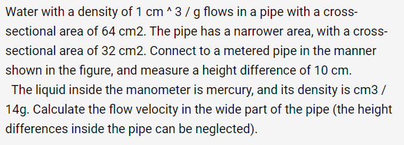 Water with a density of 1 cm ^3 / g flows in a pipe with a cross-
sectional area of 64 cm2. The pipe has a narrower area, with a cross-
sectional area of 32 cm2. Connect to a metered pipe in the manner
shown in the figure, and measure a height difference of 10 cm.
The liquid inside the manometer is mercury, and its density is cm3 /
14g. Calculate the flow velocity in the wide part of the pipe (the height
differences inside the pipe can be neglected).