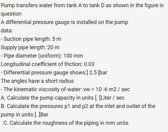 Pump transfers water from tank A to tank D as shown in the figure in
question
A differential pressure gauge is installed on the pump
data:
- Suction pipe length: 5 m
Supply
pipe length: 20 m
- Pipe diameter (uniform): 100 mm
Longitudinal coefficient of friction: 0.03
- Differential pressure gauge shows:] 2.5 [bar
The angles have a short radius
- The kinematic viscosity of water: vw = 10-6 m2 / sec
A. Calculate the pump capacity in units [. [Liter / sec
B. Calculate the pressures p1 and p2 at the inlet and outlet of the
pump in units [. [Bar
C. Calculate the roughness of the piping in mm units.