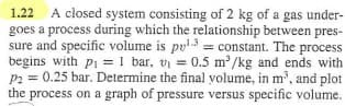 1.22 A closed system consisting of 2 kg of a gas under-
goes a process during which the relationship between pres-
sure and specific volume is pul3 = constant. The process
begins with p₁ = 1 bar, v₁ = 0.5 m²/kg and ends with
P2 = 0.25 bar. Determine the final volume, in m³, and plot
the process on a graph of pressure versus specific volume.