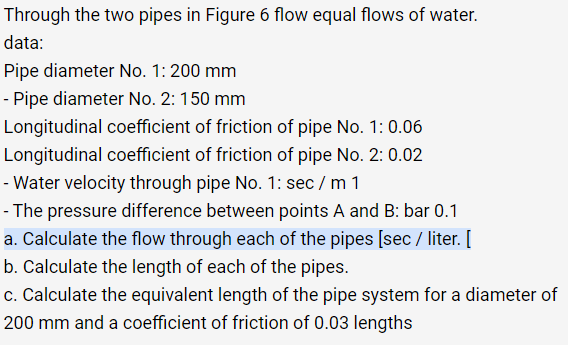Through the two pipes in Figure 6 flow equal flows of water.
data:
Pipe diameter No. 1: 200 mm
- Pipe diameter No. 2: 150 mm
Longitudinal coefficient of friction of pipe No. 1: 0.06
Longitudinal coefficient of friction of pipe No. 2: 0.02
- Water velocity through pipe No. 1: sec / m 1
- The pressure difference between points A and B: bar 0.1
a. Calculate the flow through each of the pipes [sec / liter. [
b. Calculate the length of each of the pipes.
c. Calculate the equivalent length of the pipe system for a diameter of
200 mm and a coefficient of friction of 0.03 lengths