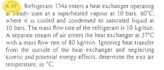 4.30 Refrigerant 134a enters a heat exchanger operating
ai steady state as a superheated vapour at 10 bars. 60°C.
where it is cooled and condensed to saturated liquid at
10 bars. The mass flow rate of the refrigerant is 10 kg/min.
A separate stream of air enters the heat exchanger at 37°C
with a mass flow rate of 80 kg/min. Ignoring heat transfer
from the outside of the heat exchanger and neglecting
kinetic and potential energy effects, determine the exit air
temperature, in °C.