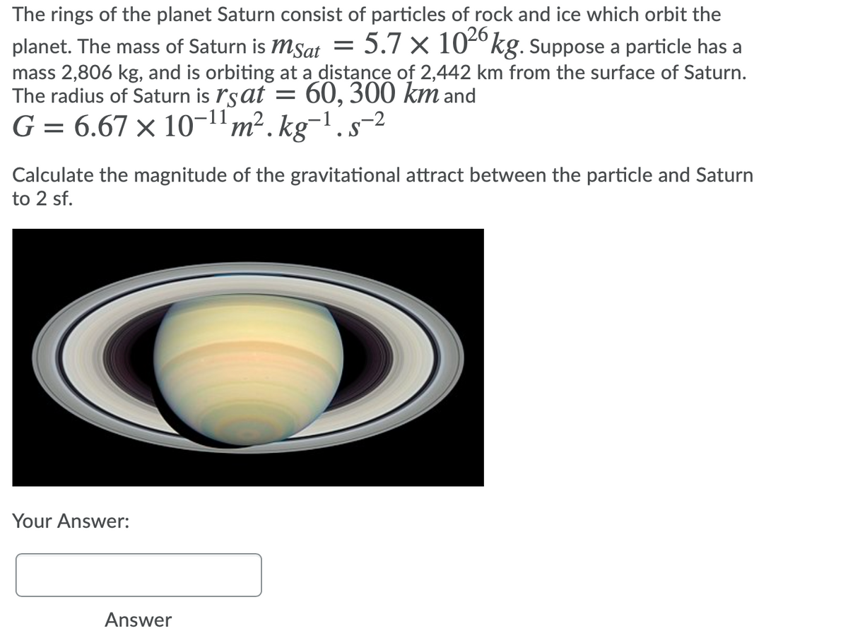 The rings of the planet Saturn consist of particles of rock and ice which orbit the
= 5.7 × 104ºkg. Suppose a particle has a
planet. The mass of Saturn is MSat
mass 2,806 kg, and is orbiting at a distance of 2,442 km from the surface of Saturn.
The radius of Saturn is ľsat
G = 6.67 × 10-1'm². kg¬1.s-2
60, 300 km and
Calculate the magnitude of the gravitational attract between the particle and Saturn
to 2 sf.
Your Answer:
Answer
