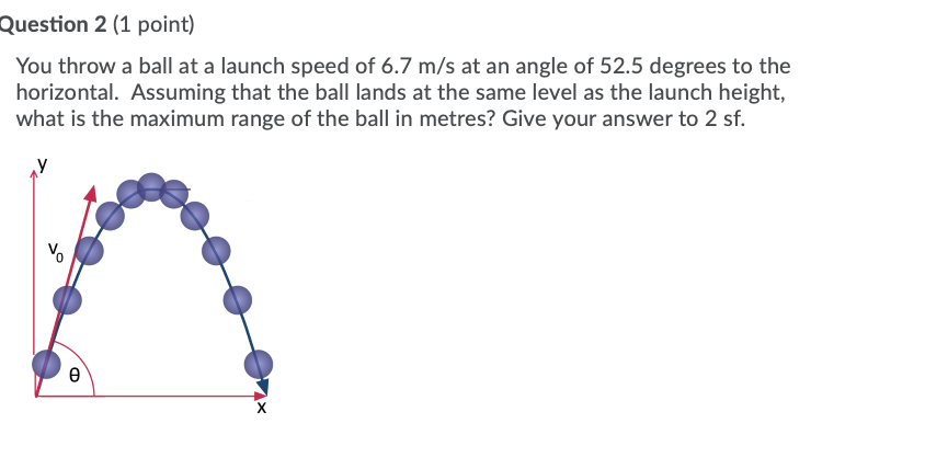 Question 2 (1 point)
You throw a ball at a launch speed of 6.7 m/s at an angle of 52.5 degrees to the
horizontal. Assuming that the ball lands at the same level as the launch height,
what is the maximum range of the ball in metres? Give your answer to 2 sf.
