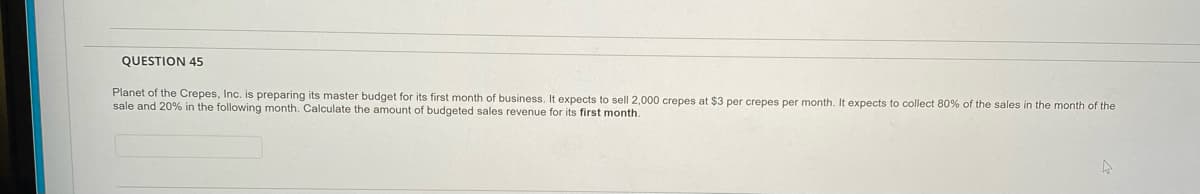 QUESTION 45
Planet of the Crepes, Inc. is preparing its master budget for its first month of business. It expects to sell 2,000 crepes at $3 per crepes per month. It expects to collect 80% of the sales in the month of the
sale and 20% in the following month. Calculate the amount of budgeted sales revenue for its first month.