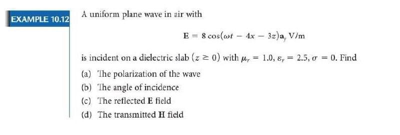 EXAMPLE 10.12
A uniform plane wave in air with
E = 8 cos(wt – 4x
3z)a, V/m
is incident on a dielectric slab (z 0) with u,
1.0, ɛ,
2.5, o = 0. Find
%3D
%3D
(a) The polarization of the wave
(b) The angle of incidence
(c) The reflected E field
(d) The transmitted H field
