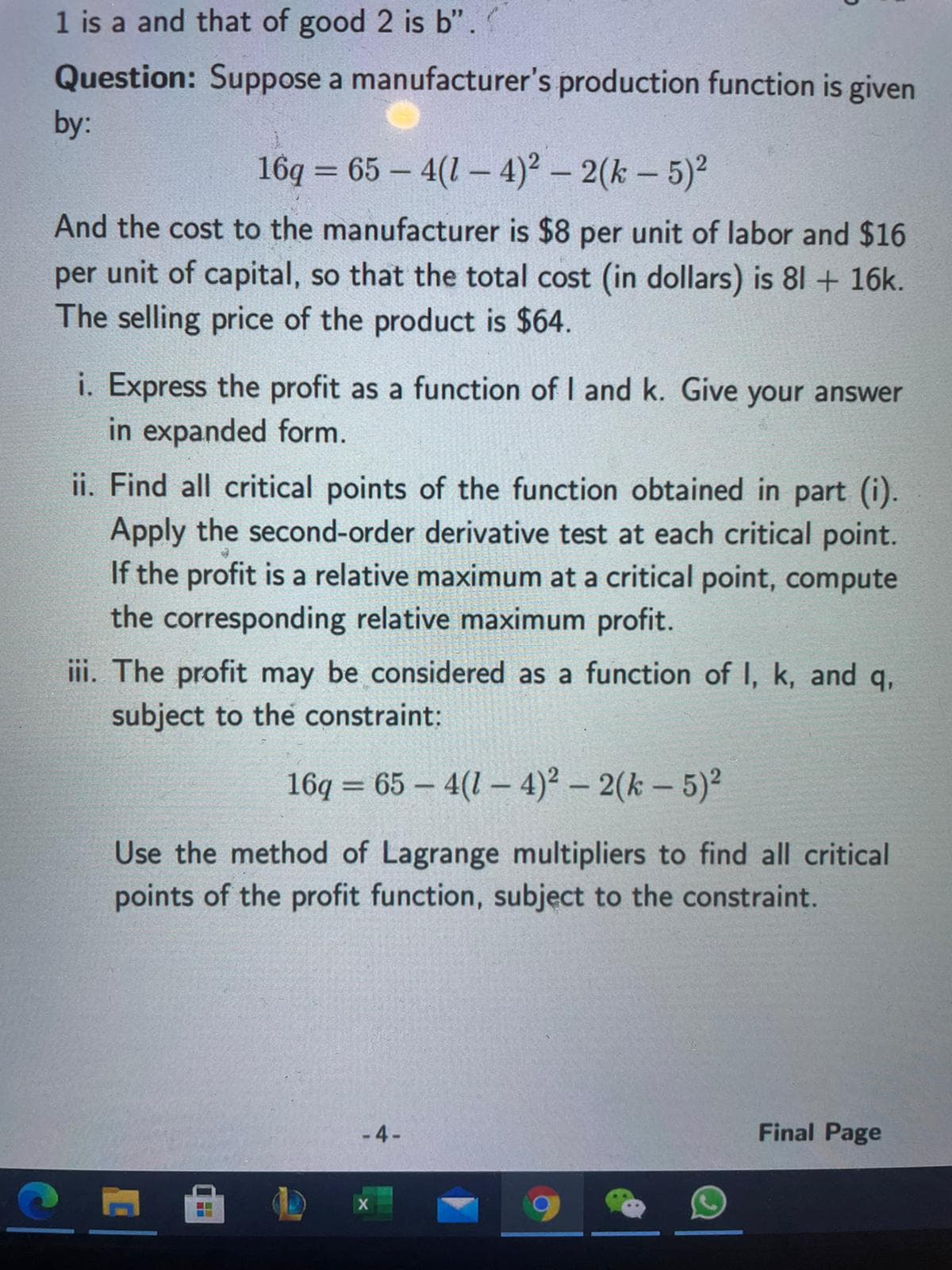 1 is a and that of good 2 is b'".
Question: Suppose a manufacturer's production function is given
by:
16q = 65 – 4(1 – 4)² – 2(k – 5)2
And the cost to the manufacturer is $8 per unit of labor and $16
per unit of capital, so that the total cost (in dollars) is 81 + 16k.
The selling price of the product is $64.
i. Express the profit as a function of I and k. Give your answer
in expanded form.
ii. Find all critical points of the function obtained in part (i).
Apply the second-order derivative test at each critical point.
If the profit is a relative maximum at a critical point, compute
the corresponding relative maximum profit.
iii. The profit may be considered as a function of I, k, and q,
subject to the constraint:
16q = 65 – 4(1 – 4)? – 2(k – 5)2
Use the method of Lagrange multipliers to find all critical
points of the profit function, subject to the constraint.
-4-
Final Page
