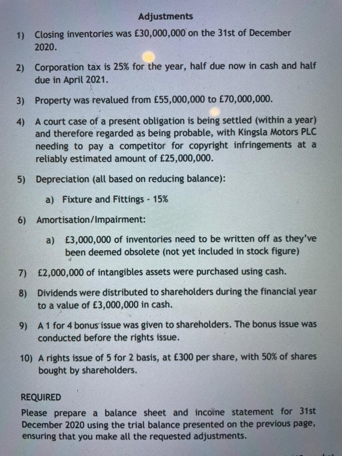 Adjustments
1) Closing inventories was £30,000,000 on the 31st of December
2020.
2) Corporation tax is 25% for the year, half due now in cash and half
due in April 2021.
3) Property was revalued from £55,000,000 to £70,000,000.
4) A court case of a present obligation is being settled (within a year)
and therefore regarded as being probable, with Kingsla Motors PLC
needing to pay a competitor for copyright infringements at a
reliably estimated amount of £25,000,000.
5) Depreciation (all based on reducing balance):
a) Fixture and Fittings 15%
6) Amortisation/Impairment:
a) £3,000,000 of inventories need to be written off as they've
been deemed obsolete (not yet included in stock figure)
7) £2,000,000 of intangibles assets were purchased using cash.
8) Dividends were distributed to shareholders during the financial year
to a value of £3,000,000 in cash.
9) A1 for 4 bonus issue was given to shareholders. The bonus issue was
conducted before the rights issue.
10) A rights issue of 5 for 2 basis, at £300 per share, with 50% of shares
bought by shareholders.
REQUIRED
Please prepare a balance sheet and income statement for 31st
December 2020 using the trial balance presented on the previous page,
ensuring that you make all the requested adjustments.
