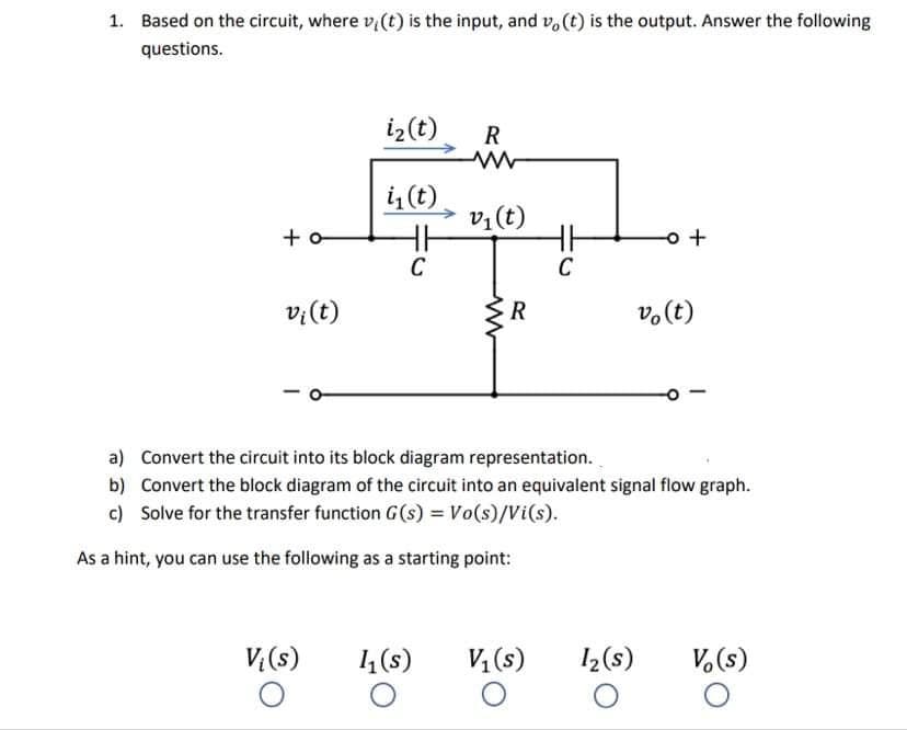 1. Based on the circuit, where v, (t) is the input, and v, (t) is the output. Answer the following
questions.
iz(t)
R
i (t)
v1 (t)
+ o
C
C
v:(t)
R
v.(t)
a) Convert the circuit into its block diagram representation.
b) Convert the block diagram of the circuit into an equivalent signal flow graph.
c) Solve for the transfer function G (s) = Vo(s)/Vi(s).
As a hint, you can use the following as a starting point:
V(s)
14 (s)
V, (s)
I2(s)
V.(s)

