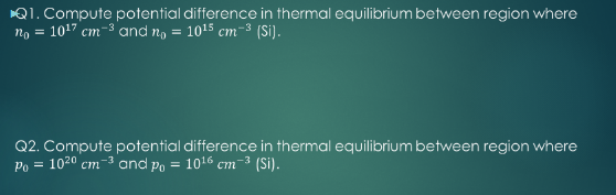 Q1. Compute potential difference in thermal equilibrium between region where
no = 1017 cm-3 and n, = 1015 cm-3 (Si).
Q2. Compute potential difference in thermal equilibrium between region where
Po = 1020 cm-3 and Po = 1016 cm-3 (Si).
