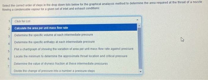 Select the correct order of steps in the drop down lists below for the graphical analaysis method to determine the area required at the throat of a nozzle
flowing a condensable vapour for a given set of iniet and exhaust conditions
1 Click for List
2 Calculate the area per unit mass flow rate
3 Determine the specific volume at each intermediate pressure
Determine the specific enthalpy at each intermediate pressure
4.
Plot a chartigraph of showing the variation of area per unit mass low rate against pressure
Locate the minimum to determine the approximate throat location and cntical pressure
6.
Delermine the value of dryness fraction at these intermediate pressures
7.
Divide the change of pressure into a number a pressure steps
