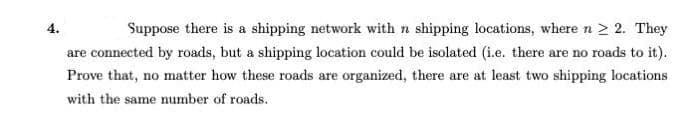 4.
Suppose there is a shipping network with n shipping locations, where n 2 2. They
are connected by roads, but a shipping location could be isolated (i.e. there are no roads to it).
Prove that, no matter how these roads are organized, there are at least two shipping locations
with the same number of roads.
