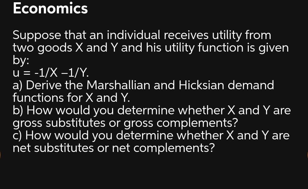 Economics
Suppose that an individual receives utility from
two goods X and Y and his utility function is given
by:
u = -1/X –1/Y.
a) Derive the Marshallian and Hicksian demand
functions for X and Y.
b) How would you determine whether X and Y are
gross substitutes or gross complements?
c) How would you determine whether X and Y are
net substitutes or net complements?
