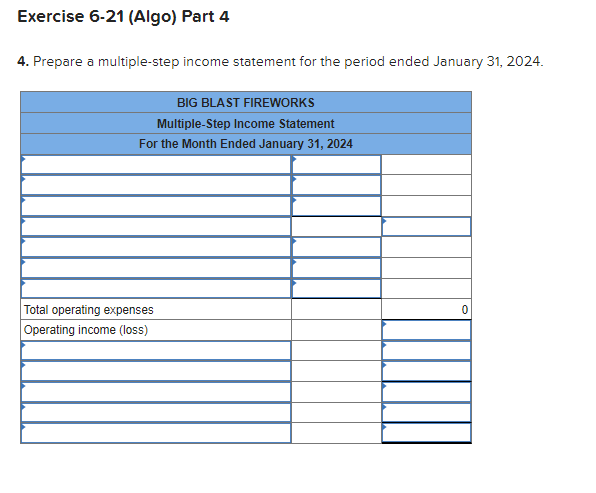 Exercise 6-21 (Algo) Part 4
4. Prepare a multiple-step income statement for the period ended January 31, 2024.
BIG BLAST FIREWORKS
Multiple-Step Income Statement
For the Month Ended January 31, 2024
Total operating expenses
Operating income (loss)
0