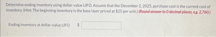 Determine ending inventory using dollar-value LIFO. Assume that the December 2, 2025, purchase cost is the current cost of
inventory. (Hint: The beginning inventory is the base layer priced at $25 per unit.) (Round answer to O decimal places, e.g. 2,760.)
Ending inventory at dollar-value LIFO $
