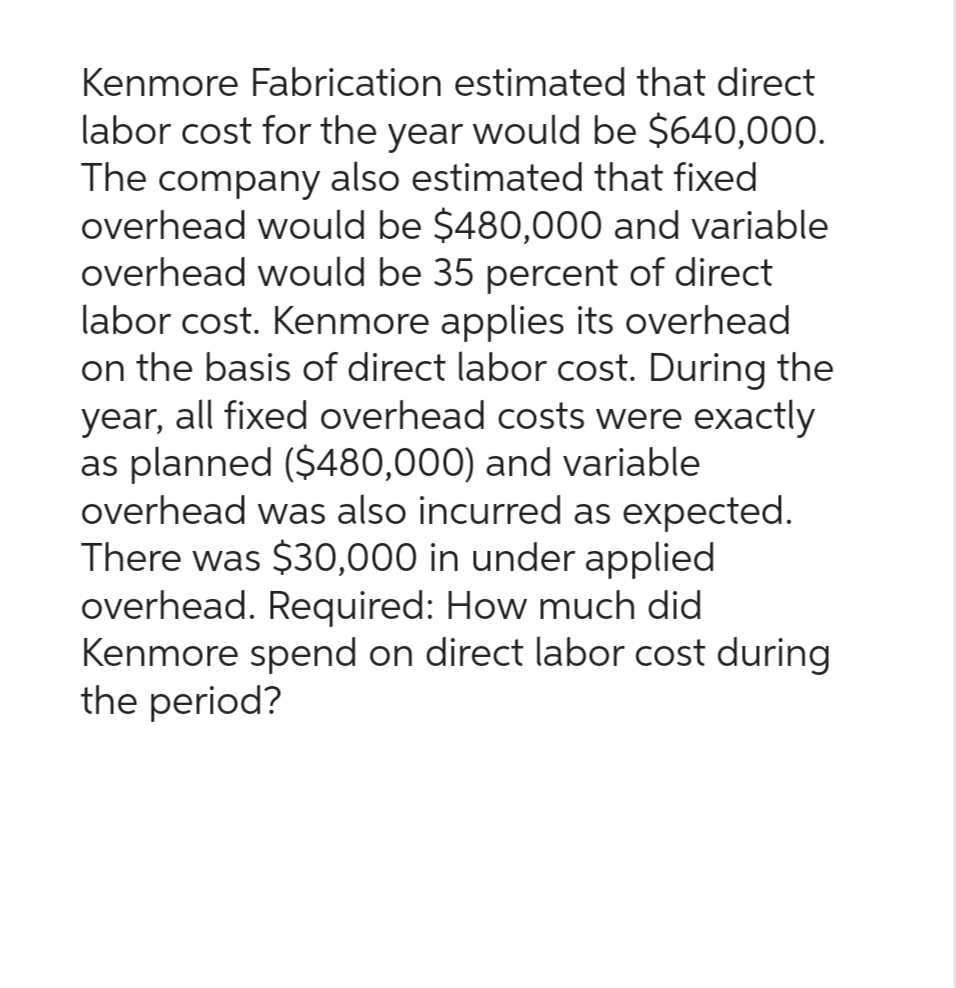 Kenmore Fabrication estimated that direct
labor cost for the year would be $640,000.
The company also estimated that fixed
overhead would be $480,000 and variable
overhead would be 35 percent of direct
labor cost. Kenmore applies its overhead
on the basis of direct labor cost. During the
year, all fixed overhead costs were exactly
as planned ($480,000) and variable
overhead was also incurred as expected.
There was $30,000 in under applied
overhead. Required: How much did
Kenmore spend on direct labor cost during
the period?