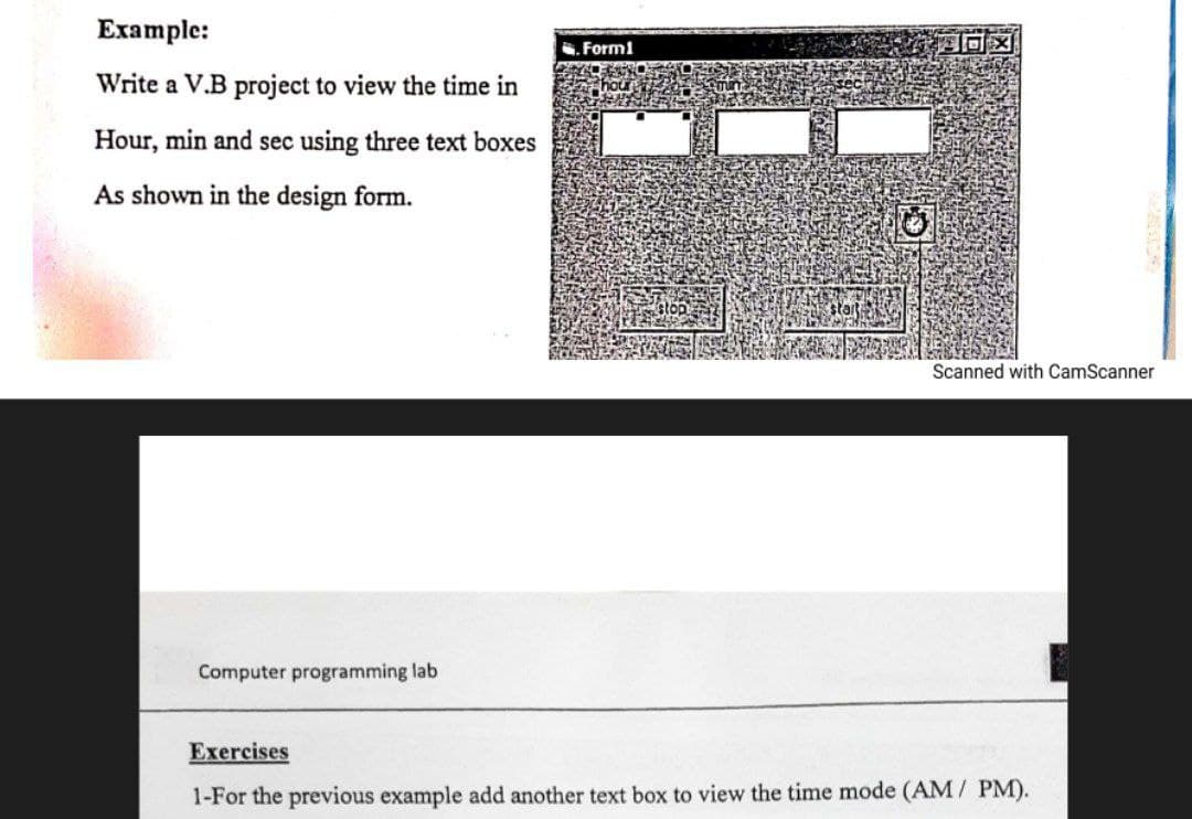 Example:
. Form1
Write a V.B project to view the time in
Hour, min and sec using three text boxes
As shown in the design form.
Scanned with CamScanner
Computer programming lab
Exercises
1-For the previous example add another text box to view the time mode (AM/ PM).
