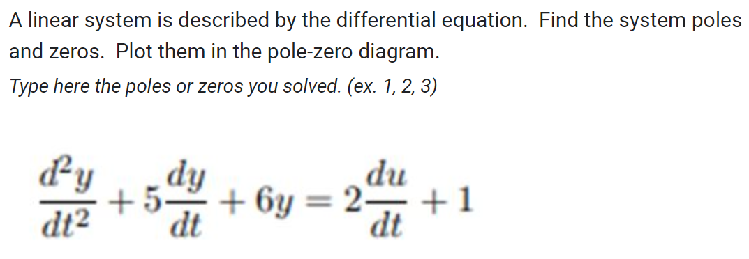 A linear system is described by the differential equation. Find the system poles
and zeros. Plot them in the pole-zero diagram.
Type here the poles or zeros you solved. (ex. 1, 2, 3)
d'y dy
dt² dt
du
dt
+5. +6y=2- +1