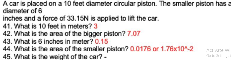 A car is placed on a 10 feet diameter circular piston. The smaller piston has a
diameter of 6
inches and a force of 33.15N is applied to lift the car.
41. What is 10 feet in meters? 3
42. What is the area of the bigger piston? 7.07
43. What is 6 inches in meter? 0.15
44. What is the area of the smaller piston? 0.0176 or 1.76x10^-2
45. What is the weight of the car? -
Activate Wi
Go to Settings
