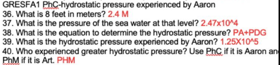 GRESFA1 PhC-hydrostatic pressure experienced by Aaron
36. What is 8 feet in meters? 2.4 M
37. What is the pressure of the sea water at that level? 2.47x10^4
38. What is the equation to determine the hydrostatic pressure? PA+PDG
39. What is the hydrostatic pressure experienced by Aaron? 1.25X10^5
40. Who experienced greater hydrostatic pressure? Use PhC if it is Aaron an
PhM if it is Art. PHM
