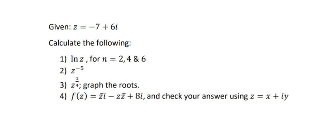 Given: z = -7 + 6i
Calculate the following:
1) In z, for n = 2,4 & 6
2) z
z-5
3) za; graph the roots.
4) f(z) = zi – zz + 8i, and check your answer using z = x + iy
