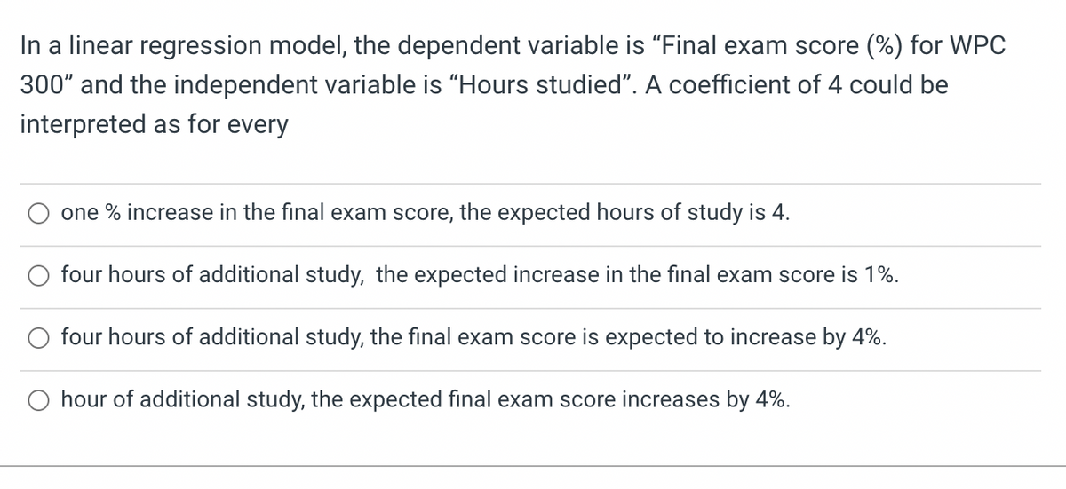 In a linear regression model, the dependent variable is "Final exam score (%) for WPC
300" and the independent variable is "Hours studied". A coefficient of 4 could be
interpreted as for every
one % increase in the final exam score, the expected hours of study is 4.
four hours of additional study, the expected increase in the final exam score is 1%.
four hours of additional study, the final exam score is expected to increase by 4%.
hour of additional study, the expected final exam score increases by 4%.