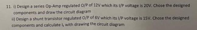 11. i) Design a series Op-Amp regulated O/P of 12V which its I/P voltage is 20V. Chose the designed
components and draw the circuit diagram
ii) Design a shunt transistor regulated O/P of 6V which its 1/P voltage is 15V. Chose the designed
components and calculate I, with drawing the circuit diagram