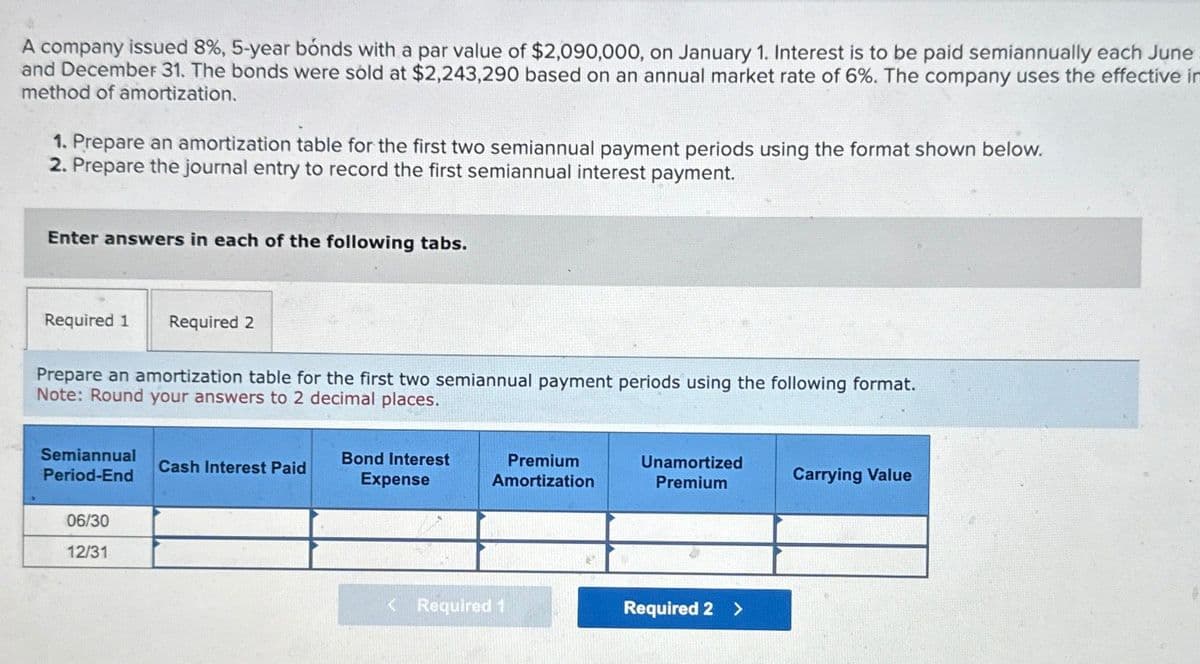 A company issued 8%, 5-year bonds with a par value of $2,090,000, on January 1. Interest is to be paid semiannually each June
and December 31. The bonds were sold at $2,243,290 based on an annual market rate of 6%. The company uses the effective in
method of amortization.
1. Prepare an amortization table for the first two semiannual payment periods using the format shown below.
2. Prepare the journal entry to record the first semiannual interest payment.
Enter answers in each of the following tabs.
Required 1
Required 2
Prepare an amortization table for the first two semiannual payment periods using the following format.
Note: Round your answers to 2 decimal places.
Semiannual
Period-End
Cash Interest Paid
Bond Interest
Expense
Premium
Amortization
Unamortized
Premium
Carrying Value
06/30
12/31
<Required 1
Required 2 >