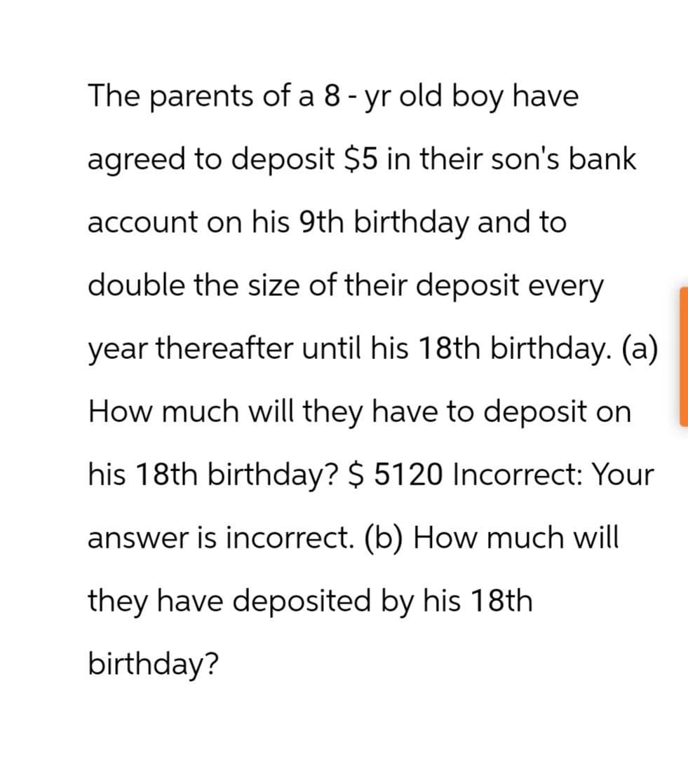 The parents of a 8 - yr old boy have
agreed to deposit $5 in their son's bank
account on his 9th birthday and to
double the size of their deposit every
year thereafter until his 18th birthday. (a)
How much will they have to deposit on
his 18th birthday? $ 5120 Incorrect: Your
answer is incorrect. (b) How much will
they have deposited by his 18th
birthday?