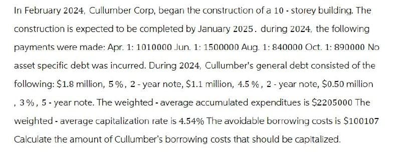 In February 2024, Cullumber Corp, began the construction of a 10-storey building. The
construction is expected to be completed by January 2025. during 2024, the following
payments were made: Apr. 1: 1010000 Jun. 1: 1500000 Aug. 1: 840000 Oct. 1: 890000 No
asset specific debt was incurred. During 2024, Cullumber's general debt consisted of the
following: $1.8 million, 5%, 2-year note, $1.1 million, 4.5 %, 2-year note, $0.50 million
,3%, 5-year note. The weighted - average accumulated expenditues is $2205000 The
weighted - average capitalization rate is 4.54% The avoidable borrowing costs is $100107
Calculate the amount of Cullumber's borrowing costs that should be capitalized.