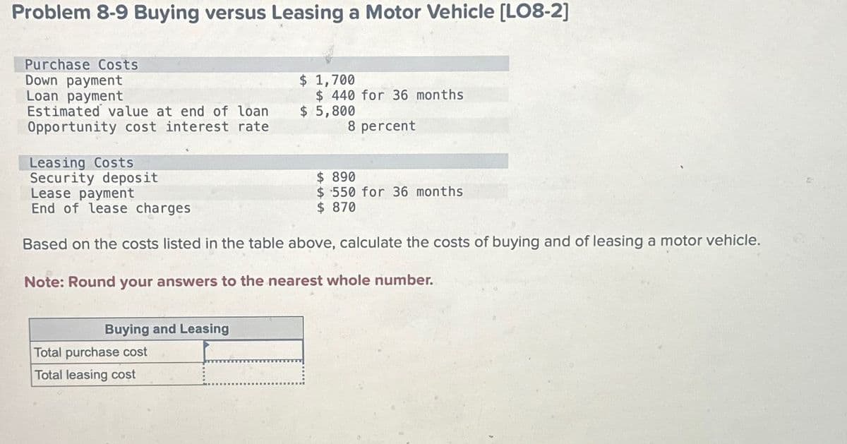 Problem 8-9 Buying versus Leasing a Motor Vehicle [LO8-2]
Purchase Costs
Down payment
Loan payment
Estimated value at end of loan
Opportunity cost interest rate
Leasing Costs
Security deposit
Lease payment
End of lease charges
$ 1,700
$ 440 for 36 months
$ 5,800
8 percent
$ 890
$ 550 for 36 months
$ 870
Based on the costs listed in the table above, calculate the costs of buying and of leasing a motor vehicle.
Note: Round your answers to the nearest whole number.
Buying and Leasing
Total purchase cost
Total leasing cost