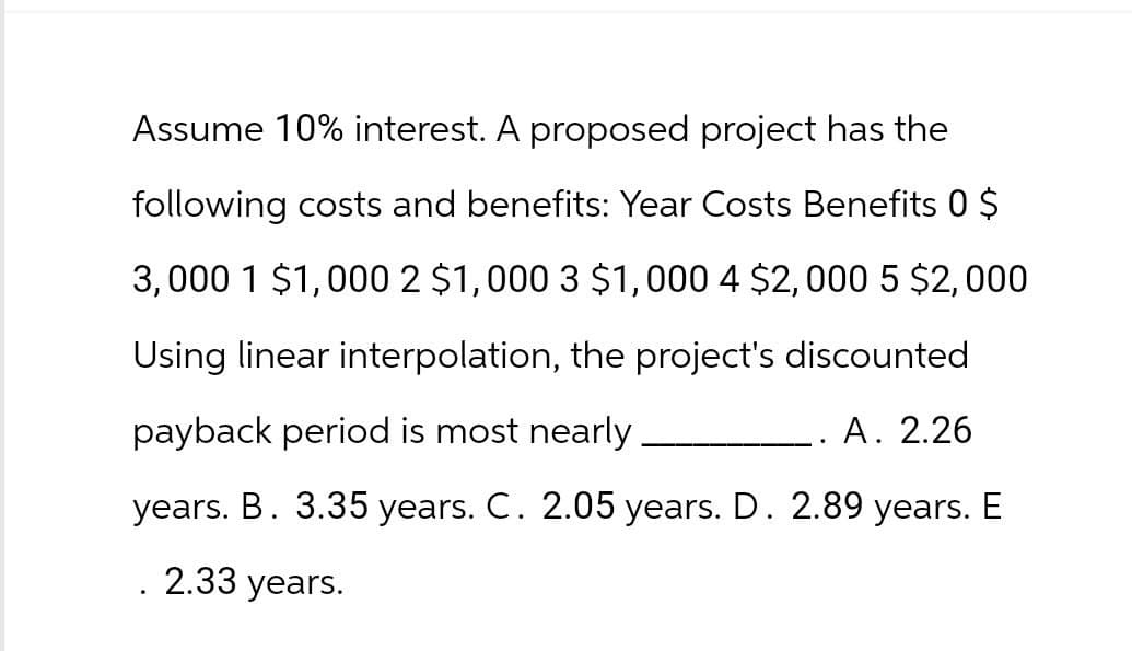 Assume 10% interest. A proposed project has the
following costs and benefits: Year Costs Benefits 0 $
3,000 1 $1,000 2 $1,000 3 $1,000 4 $2,000 5 $2,000
Using linear interpolation, the project's discounted
payback period is most nearly.
A. 2.26
years. B. 3.35 years. C. 2.05 years. D. 2.89 years. E
.
2.33 years.