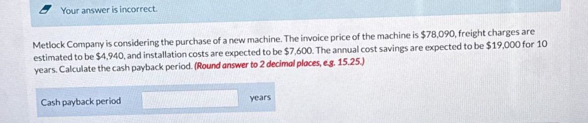 Your answer is incorrect.
Metlock Company is considering the purchase of a new machine. The invoice price of the machine is $78,090, freight charges are
estimated to be $4,940, and installation costs are expected to be $7,600. The annual cost savings are expected to be $19,000 for 10
years. Calculate the cash payback period. (Round answer to 2 decimal places, eg. 15.25.)
Cash payback period
years
