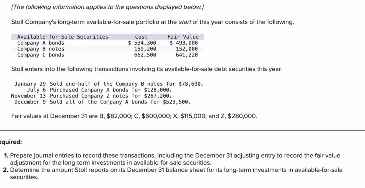 [The following information applies to the questions displayed below.]
Stoll Company's long-term available-for-sale portfolio at the start of this year consists of the following.
Available-for-Sale Securities
Company A bonds
Cost
$ 534,300
159,200
662,500
Fair Value
Company B notes
Company C bonds
$ 493,000
152,000
641,220
Stoll enters into the following transactions involving its available-for-sale debt securities this year.
January 29 Sold one-half of the Company B notes for $78,690.
July 6 Purchased Company X bonds for $128,000.
November 13 Purchased Company Z notes for $267,200.
December 9 Sold all of the Company A bonds for $523,500.
Fair values at December 31 are B, $82,000; C, $600,000; X, $115,000; and Z, $280,000.
equired:
1. Prepare journal entries to record these transactions, including the December 31 adjusting entry to record the fair value
adjustment for the long-term investments in available-for-sale securities.
2. Determine the amount Stoll reports on its December 31 balance sheet for its long-term investments in available-for-sale
securities.