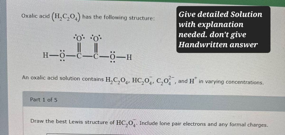 Oxalic acid (H2C2O4) has the following structure:
Give detailed Solution
with explanation
needed. don't give
Handwritten answer
H-O-C-C-0-H
An oxalic acid solution contains H2C2O4, HC204, C₂O, and H in varying concentrations.
Part 1 of 5
Draw the best Lewis structure of HC2O4. Include lone pair electrons and any formal charges.