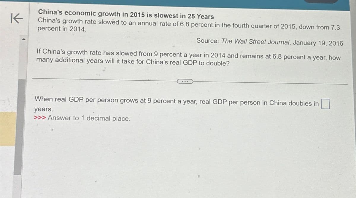 K
China's economic growth in 2015 is slowest in 25 Years
China's growth rate slowed to an annual rate of 6.8 percent in the fourth quarter of 2015, down from 7.3
percent in 2014.
Source: The Wall Street Journal, January 19, 2016
If China's growth rate has slowed from 9 percent a year in 2014 and remains at 6.8 percent a year, how
many additional years will it take for China's real GDP to double?
When real GDP per person grows at 9 percent a year, real GDP per person in China doubles in
years.
>>> Answer to 1 decimal place.