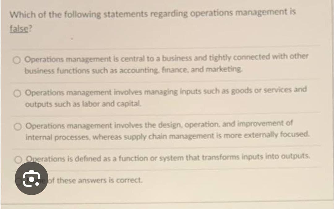 Which of the following statements regarding operations management is
false?
Operations management is central to a business and tightly connected with other
business functions such as accounting, finance, and marketing.
Operations management involves managing inputs such as goods or services and
outputs such as labor and capital.
O Operations management involves the design, operation, and improvement of
internal processes, whereas supply chain management is more externally focused.
O Operations is defined as a function or system that transforms inputs into outputs.
of these answers is correct.
