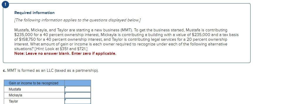 Required information
[The following information applies to the questions displayed below.]
Mustafa, Mickayla, and Taylor are starting a new business (MMT). To get the business started, Mustafa is contributing
$235,000 for a 40 percent ownership interest, Mickayla is contributing a building with a value of $235,000 and a tax basis
of $158,750 for a 40 percent ownership interest, and Taylor is contributing legal services for a 20 percent ownership
interest. What amount of gain or income is each owner required to recognize under each of the following alternative
situations? [Hint. Look at §351 and §721.]
Note: Leave no answer blank. Enter zero if applicable.
c. MMT is formed as an LLC (taxed as a partnership).
Gain or income to be recognized
Mustafa
Mickayla
Taylor