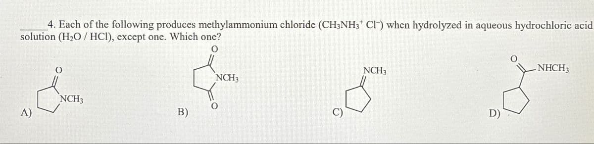 4. Each of the following produces methylammonium chloride (CH3NH3+ C1-) when hydrolyzed in aqueous hydrochloric acid
solution (H₂O/HCI), except one. Which one?
O
NCH3
O
A)
B)
NCH3
C)
NCH3
D)
NHCH3