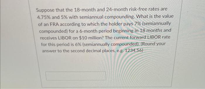 Suppose that the 18-month and 24-month risk-free rates are
4.75% and 5% with semiannual compounding. What is the value
of an FRA according to which the holder pays 7% (semiannually
compounded) for a 6-month period beginning in 18 months and
receives LIBOR on $10 million? The current forward LIBOR rate
for this period is 6% (semiannually compounded). (Round your
answer to the second decimal places, e.g. 1234.56)