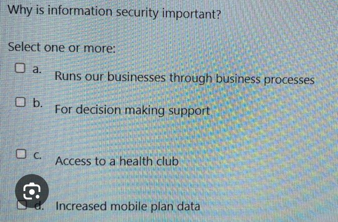 Why is information security important?
Select one or more:
a.
Runs our businesses through business processes
b.
For decision making support
C.
Access to a health club
Increased mobile plan data