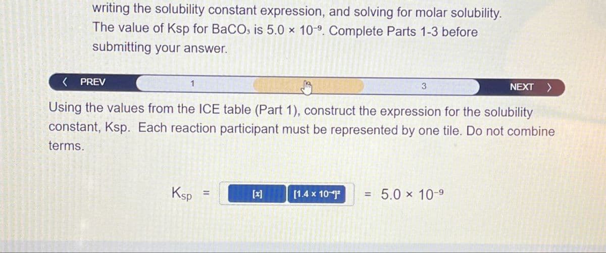 writing the solubility constant expression, and solving for molar solubility.
The value of Ksp for BaCOs is 5.0 x 109. Complete Parts 1-3 before
submitting your answer.
PREV
1
3
NEXT >
Using the values from the ICE table (Part 1), construct the expression for the solubility
constant, Ksp. Each reaction participant must be represented by one tile. Do not combine
terms.
Ksp
=
[x]
[1.4 x 10]
=
5.0 × 10-9