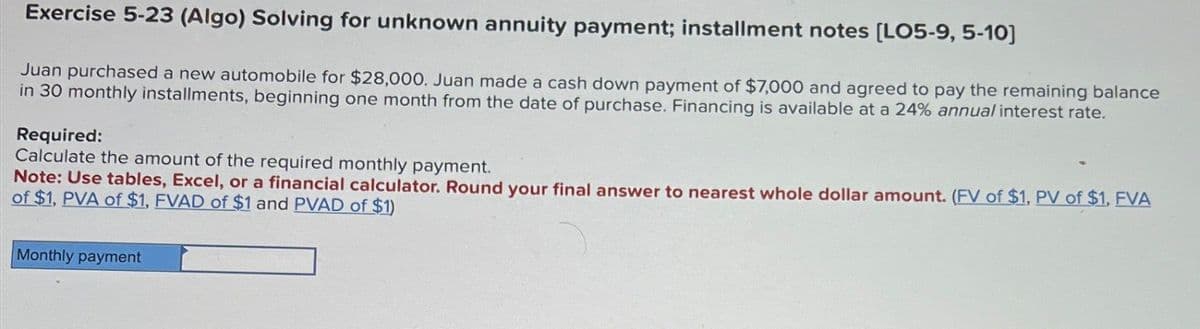 Exercise 5-23 (Algo) Solving for unknown annuity payment; installment notes [LO5-9, 5-10]
Juan purchased a new automobile for $28,000. Juan made a cash down payment of $7,000 and agreed to pay the remaining balance
in 30 monthly installments, beginning one month from the date of purchase. Financing is available at a 24% annual interest rate.
Required:
Calculate the amount of the required monthly payment.
Note: Use tables, Excel, or a financial calculator. Round your final answer to nearest whole dollar amount. (FV of $1, PV of $1. FVA
of $1, PVA of $1, FVAD of $1 and PVAD of $1)
Monthly payment