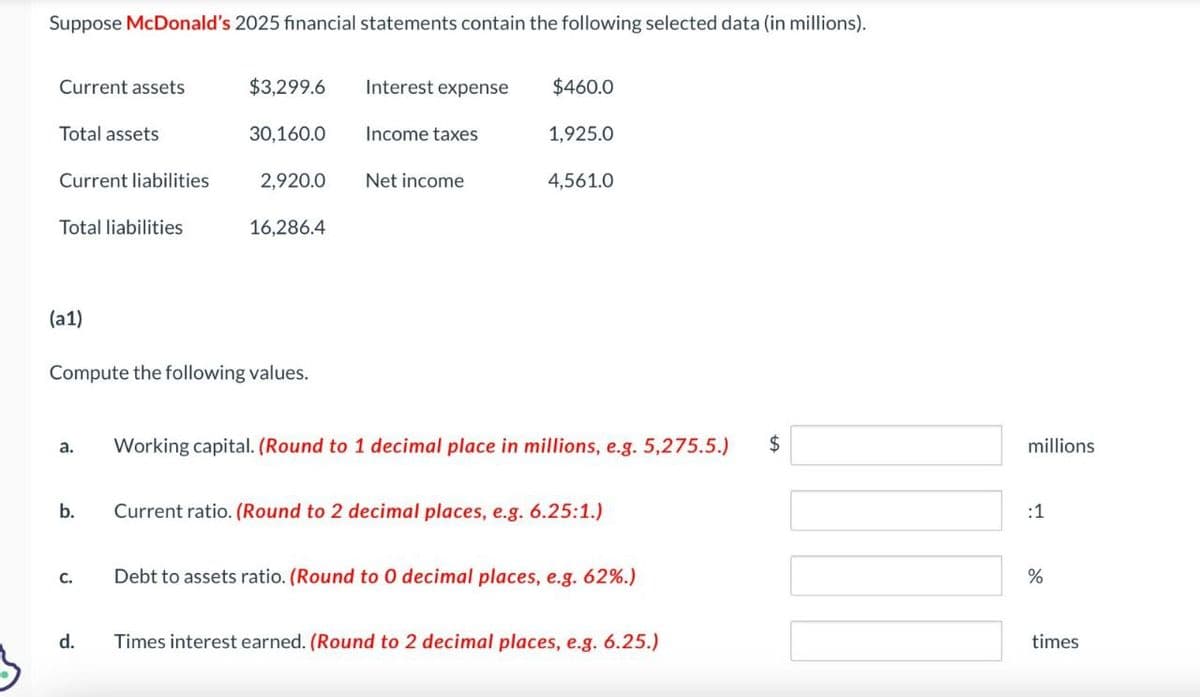 Suppose McDonald's 2025 financial statements contain the following selected data (in millions).
Current assets
$3,299.6
Interest expense
$460.0
Total assets
30,160.0
Income taxes
1,925.0
Current liabilities
2,920.0
Net income
4,561.0
Total liabilities
16,286.4
(a1)
Compute the following values.
a.
Working capital. (Round to 1 decimal place in millions, e.g. 5,275.5.) $
b.
Current ratio. (Round to 2 decimal places, e.g. 6.25:1.)
C.
Debt to assets ratio. (Round to O decimal places, e.g. 62%.)
d.
Times interest earned. (Round to 2 decimal places, e.g. 6.25.)
millions
:1
%
di
times