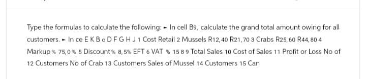 Type the formulas to calculate the following: In cell B9, calculate the grand total amount owing for all
customers. In ce E KBC DFGHJ1 Cost Retail 2 Mussels R12,40 R21, 70 3 Crabs R25, 60 R44,804
Markup % 75,0% 5 Discount % 8,5% EFT 6 VAT % 15 89 Total Sales 10 Cost of Sales 11 Profit or Loss No of
12 Customers No of Crab 13 Customers Sales of Mussel 14 Customers 15 Can