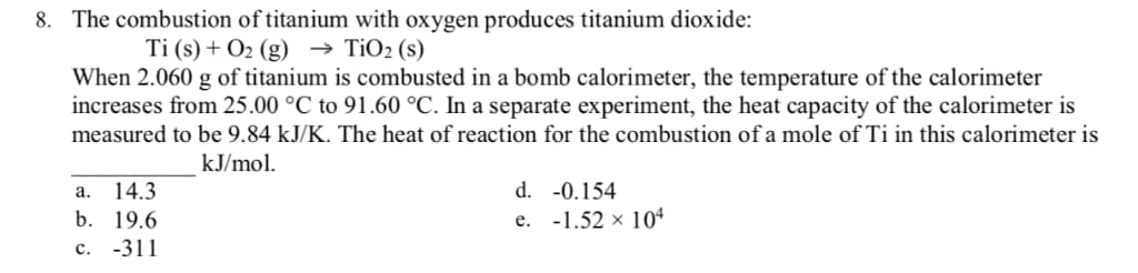 8. The combustion of titanium with oxygen produces titanium dioxide:
Ti (s) + O2(g) → TiO2 (s)
When 2.060 g of titanium is combusted in a bomb calorimeter, the temperature of the calorimeter
increases from 25.00 °C to 91.60 °C. In a separate experiment, the heat capacity of the calorimeter is
measured to be 9.84 kJ/K. The heat of reaction for the combustion of a mole of Ti in this calorimeter is
a. 14.3
b. 19.6
kJ/mol.
d. -0.154
e. -1.52 x 104
C. -311