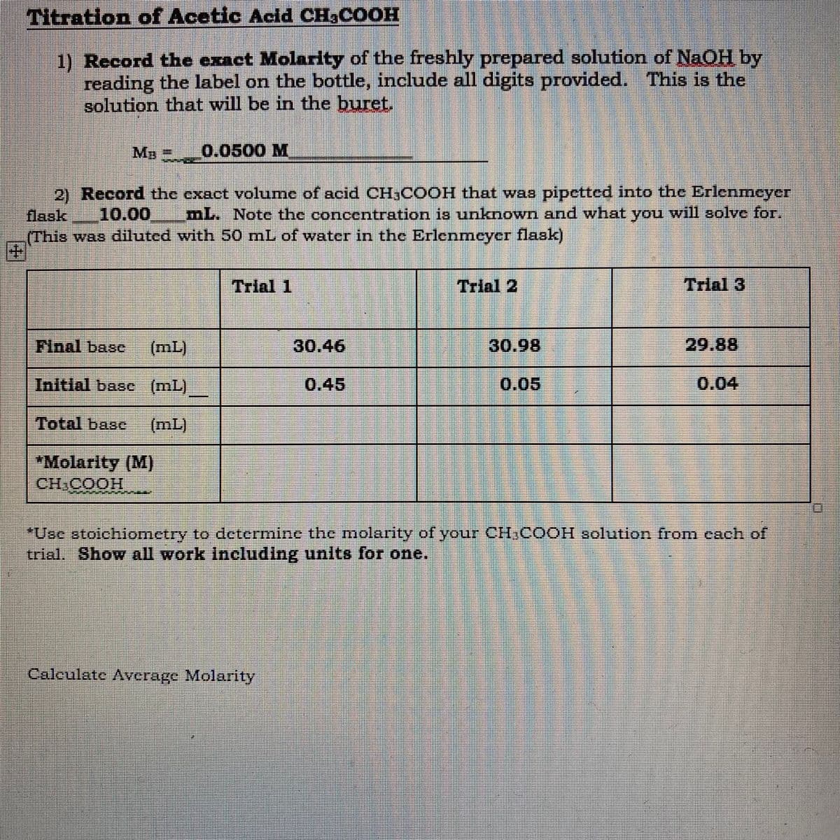 Titration of Acetic Acid CH3COOH
1) Record the exact Molarity of the freshly prepared solution of NaOH by
reading the label on the bottle, include all digits provided. This is the
solution that will be in the buret.
MB 0.0500 M
2) Record the exact volume of acid CH,COOH that was pipetted into the Erlenmeyer
10.00
aak
mL. Note the concentration is unknown and what you will solve for.
(This was diluted with 50 mL of water in the Erlenmeyer flask)
Trial 1
Trial 2
Trial 3
Final base
(mL)
30.46
30.98
29.88
Initial basc (mL)
0.45
0.05
0.04
Total base
(mL)
*Molarity (M)
HOOD HO
"Use atoichiometry to determine the molarity of your CIHCOOH solution fromn each of
trial. Show all work Including units for one.
Caleulate Average Molarity
