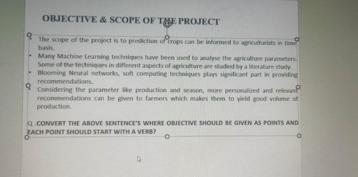 OBJECTIVE & SCOPE OF THE PROJECT
The scope of the project is to prediction of crops can be informed to agriculturists in time
basis.
Many Machine Learning techniques have been used to analyse the agriculture parameters.
Some of the techniques in different aspects of agriculture are studied by a literature study.
Blooming Neural networks, soft computing techniques plays significant part in providing
recommendations.
Considering the parameter like production and season, more personalized and relevant
recommendations can be given to farmers which makes them to yield good volume of
production.
Q.CONVERT THE ABOVE SENTENCE'S WHERE OBJECTIVE SHOULD BE GIVEN AS POINTS AND
EACH POINT SHOULD START WITH A VERB?
O